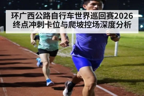 环广西公路自行车世界巡回赛2026终点冲刺卡位与爬坡控场深度分析