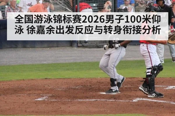全国游泳锦标赛2026男子100米仰泳 徐嘉余出发反应与转身衔接分析