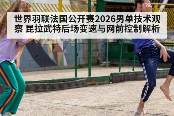 世界羽联法国公开赛2026男单技术观察 昆拉武特后场变速与网前控制解析